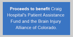 Proceeds to benefit Craig Hospital's Patient Assistance Fund and the Brain Injury Alliance of Colorado